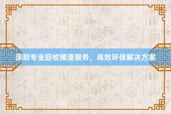 深圳专业回收锡渣服务，高效环保解决方案