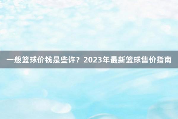 一般篮球价钱是些许？2023年最新篮球售价指南