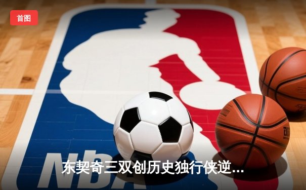 东契奇三双创历史独行侠逆转雷霆，NBA季后赛次回合上演对攻大战