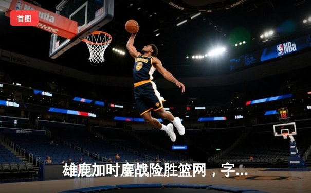 雄鹿加时鏖战险胜篮网，字母哥36分准三双主宰关键时刻