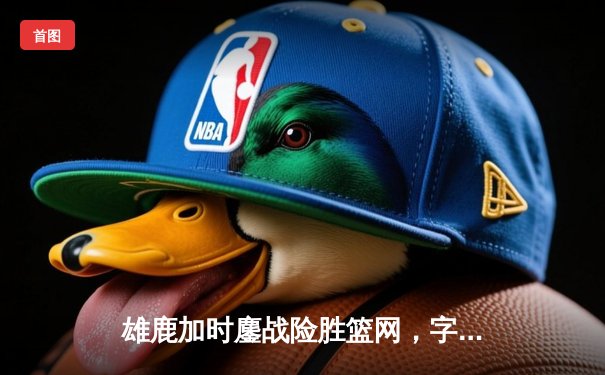 雄鹿加时鏖战险胜篮网，字母哥狂砍44分率队捍卫主场