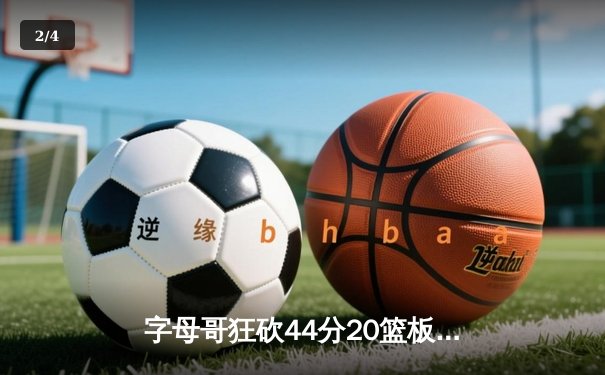 字母哥狂砍44分20篮板创纪录 雄鹿加时险胜76人迎四连胜 - 2